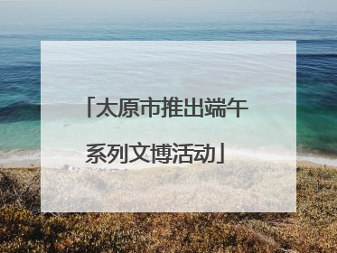 太原市推出端午系列文博活动