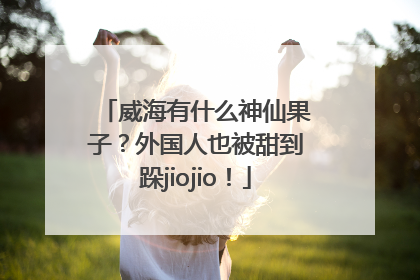 威海有什么神仙果子？外国人也被甜到跺jiojio！