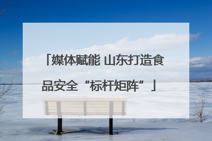 媒体赋能 山东打造食品安全“标杆矩阵”
