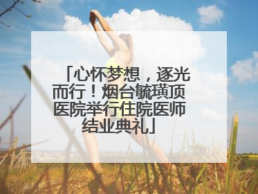 心怀梦想，逐光而行！烟台毓璜顶医院举行住院医师结业典礼