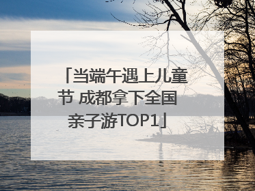 当端午遇上儿童节 成都拿下全国亲子游TOP1