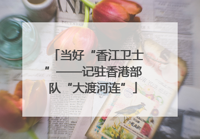 当好“香江卫士”——记驻香港部队“大渡河连”