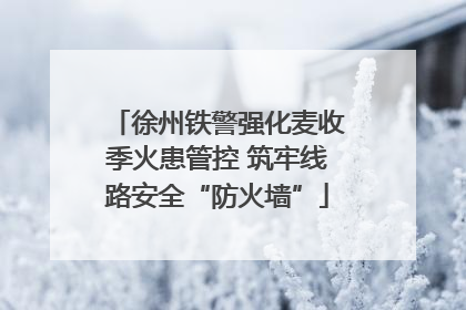 徐州铁警强化麦收季火患管控 筑牢线路安全“防火墙”