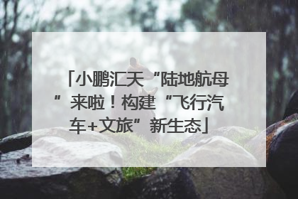 小鹏汇天“陆地航母”来啦！构建“飞行汽车+文旅”新生态