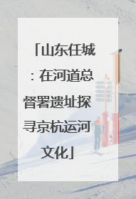 山东任城：在河道总督署遗址探寻京杭运河文化
