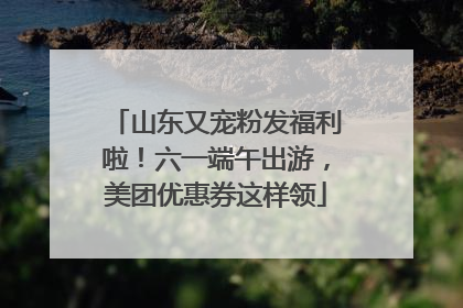 山东又宠粉发福利啦！六一端午出游，美团优惠券这样领