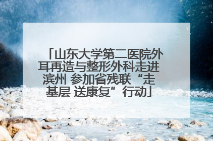山东大学第二医院外耳再造与整形外科走进滨州 参加省残联“走基层 送康复”行动