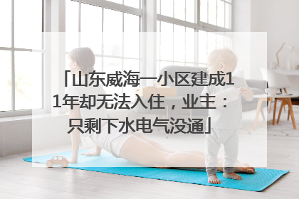 山东威海一小区建成11年却无法入住，业主：只剩下水电气没通