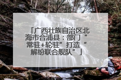 广西壮族自治区北海市合浦县：部门“常驻+轮驻”打造“解纷联合舰队”