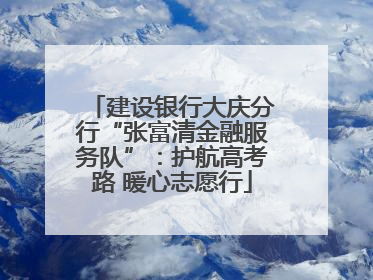 建设银行大庆分行“张富清金融服务队”：护航高考路 暖心志愿行