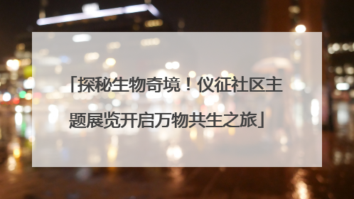 探秘生物奇境！仪征社区主题展览开启万物共生之旅