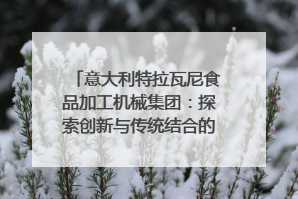 意大利特拉瓦尼食品加工机械集团：探索创新与传统结合的可能性｜西望四川