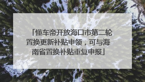 懂车帝开放海口市第二轮置换更新补贴申领，可与海南省置换补贴重复申报