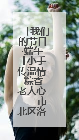 我们的节日·端午│小手传温情 粽香老人心——市北区洛阳路街道商丘路社区携手共建单位开展端午主题活动