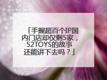 手握超百个IP国内门店却仅剩5家，52TOYS的故事还能讲下去吗？
