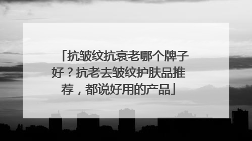 抗皱纹抗衰老哪个牌子好？抗老去皱纹护肤品推荐，都说好用的产品