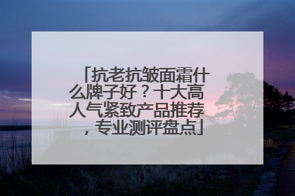 抗老抗皱面霜什么牌子好？十大高人气紧致产品推荐，专业测评盘点