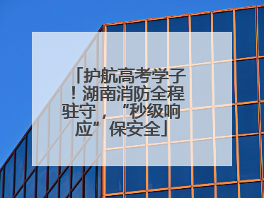 护航高考学子！湖南消防全程驻守，“秒级响应”保安全