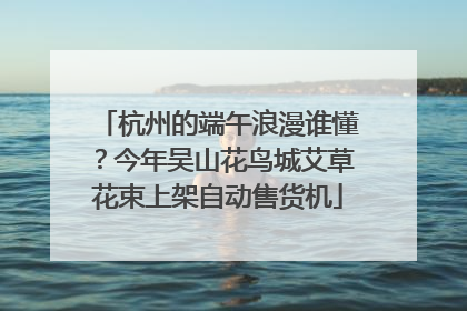 杭州的端午浪漫谁懂？今年吴山花鸟城艾草花束上架自动售货机