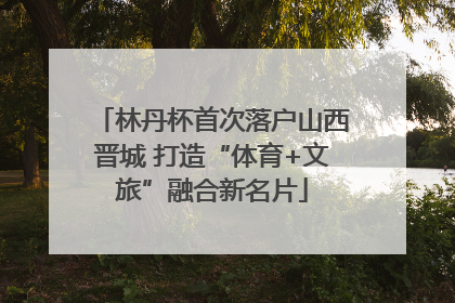 林丹杯首次落户山西晋城 打造“体育+文旅”融合新名片