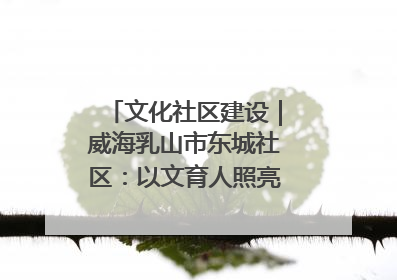 文化社区建设｜威海乳山市东城社区：以文育人照亮成长灯塔