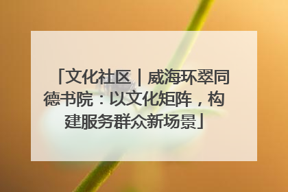 文化社区｜威海环翠同德书院：以文化矩阵，构建服务群众新场景