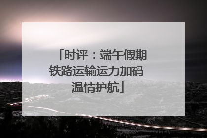 时评：端午假期铁路运输运力加码 温情护航