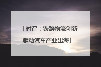 时评：铁路物流创新驱动汽车产业出海