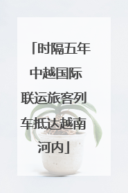 时隔五年 中越国际联运旅客列车抵达越南河内