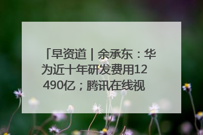早资道｜余承东：华为近十年研发费用12490亿；腾讯在线视频重大组织调整