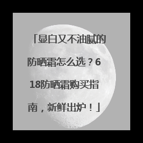显白又不油腻的防晒霜怎么选？618防晒霜购买指南，新鲜出炉！