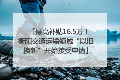 最高补贴16.5万！衡阳交通运输领域“以旧换新”开始接受申请