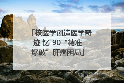 核医学创造医学奇迹 钇-90“精准爆破”肝癌困局