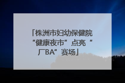 株洲市妇幼保健院“健康夜市”点亮“厂BA”赛场