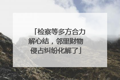 检察等多方合力解心结，邻里财物侵占纠纷化解了