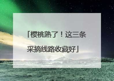 樱桃熟了！这三条采摘线路收藏好