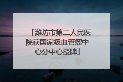 潍坊市第二人民医院获国家级血管瘤中心分中心授牌