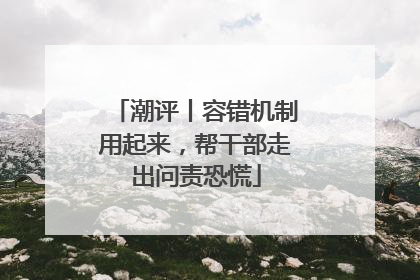 潮评丨容错机制用起来，帮干部走出问责恐慌