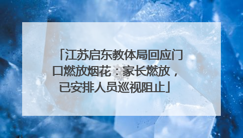 江苏启东教体局回应门口燃放烟花：家长燃放，已安排人员巡视阻止