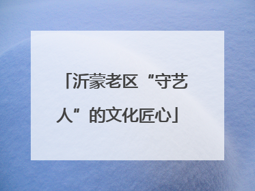 沂蒙老区“守艺人”的文化匠心