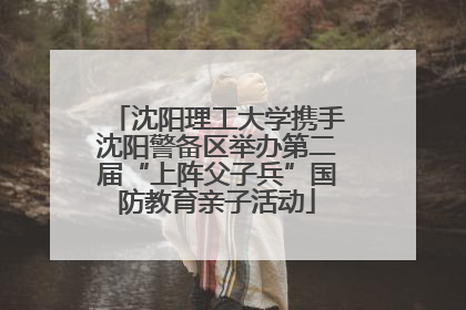 沈阳理工大学携手沈阳警备区举办第二届“上阵父子兵”国防教育亲子活动