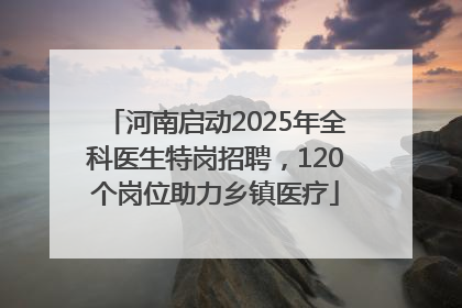 河南启动2025年全科医生特岗招聘，120个岗位助力乡镇医疗