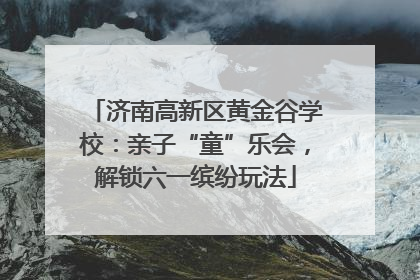 济南高新区黄金谷学校：亲子“童”乐会，解锁六一缤纷玩法