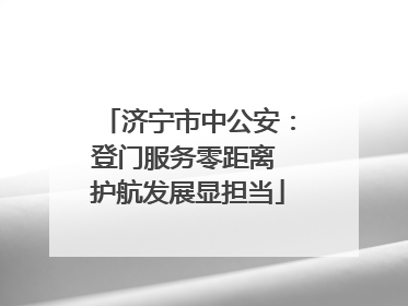 济宁市中公安：登门服务零距离 护航发展显担当