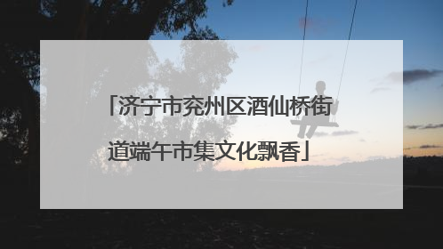济宁市兖州区酒仙桥街道端午市集文化飘香