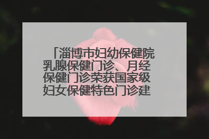 淄博市妇幼保健院乳腺保健门诊、月经保健门诊荣获国家级妇女保健特色门诊建设单位荣誉称号