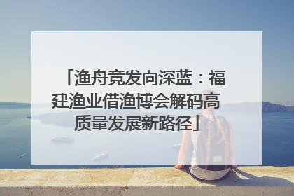 渔舟竞发向深蓝：福建渔业借渔博会解码高质量发展新路径