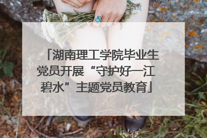 湖南理工学院毕业生党员开展“守护好一江碧水”主题党员教育