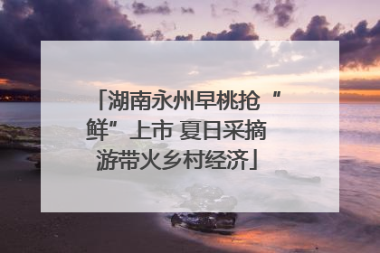 湖南永州早桃抢“鲜”上市 夏日采摘游带火乡村经济