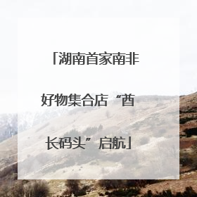 湖南首家南非好物集合店“酋长码头”启航